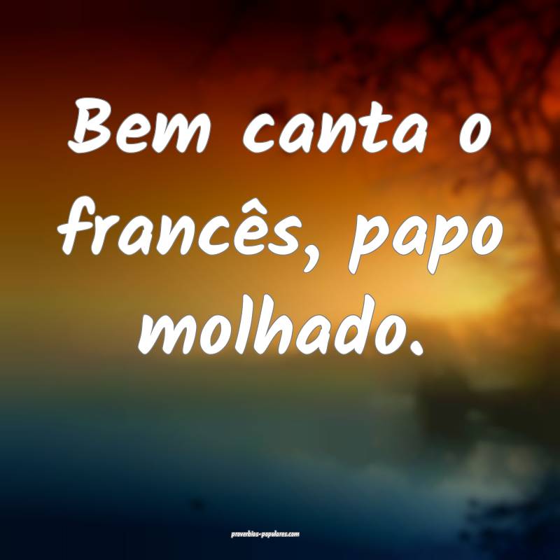 Bem canta o francês, papo molhado.
...