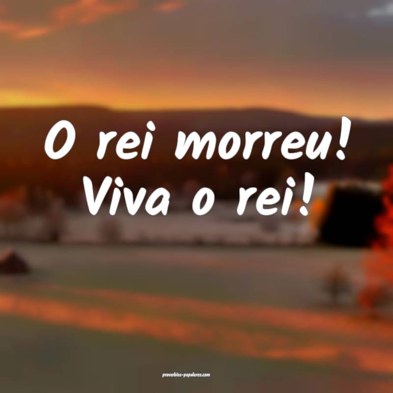 O rei morreu! Viva o rei!
...