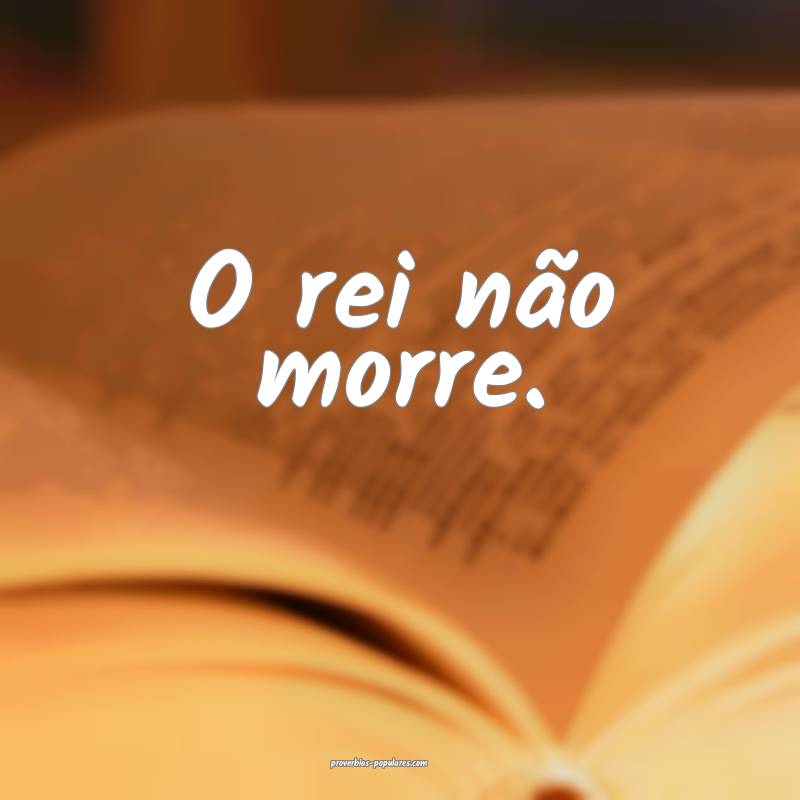O rei não morre.
 ...