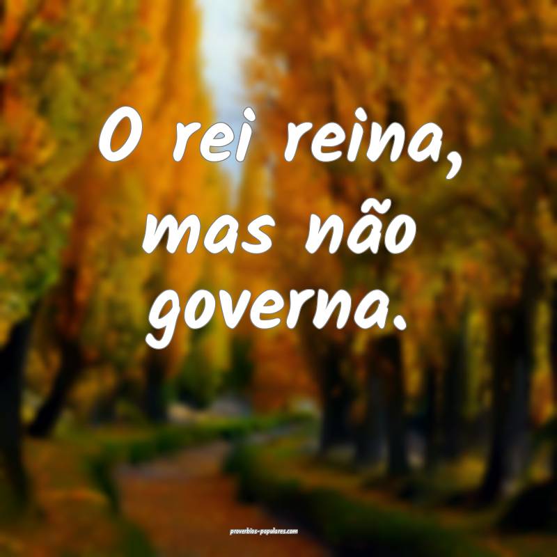 O rei reina, mas não governa.
...