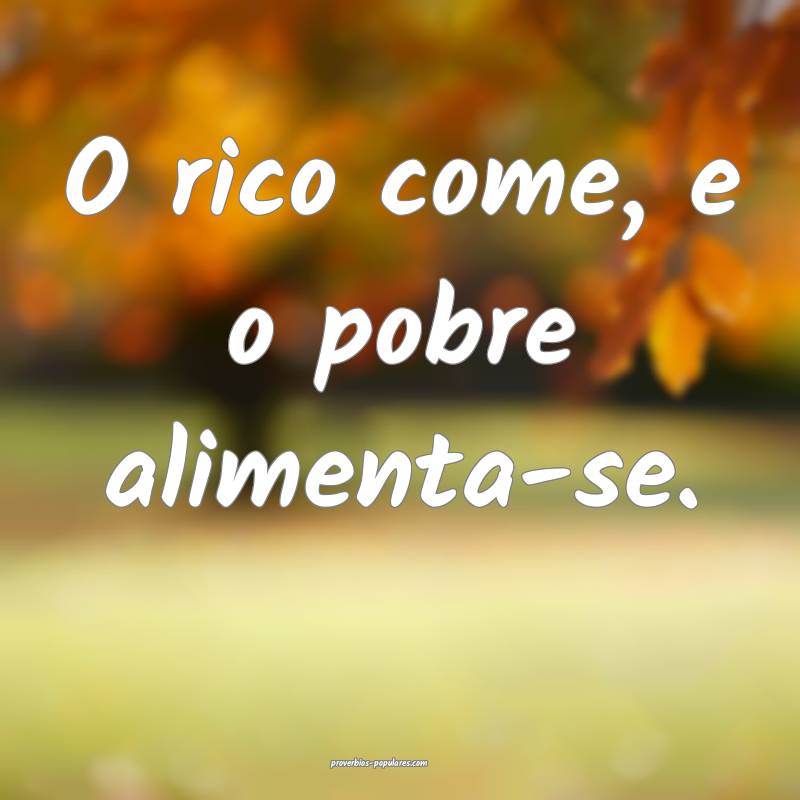 O rico come, e o pobre alimenta-se.
 ...