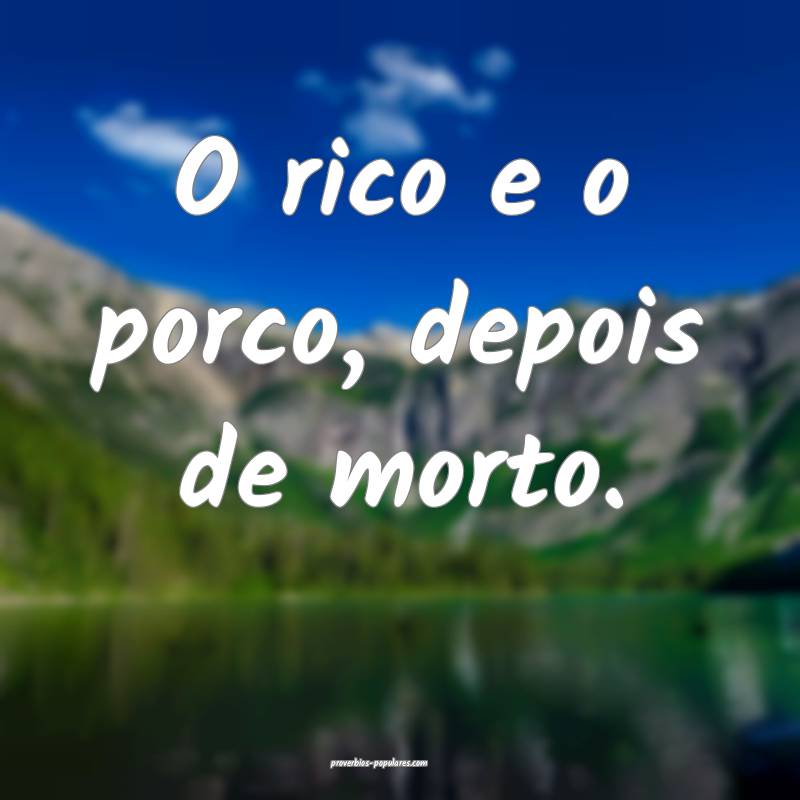 O rico e o porco, depois de morto.
 ...
