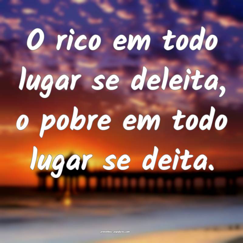 O rico em todo lugar se deleita, o pobre em todo lugar se deita.
...