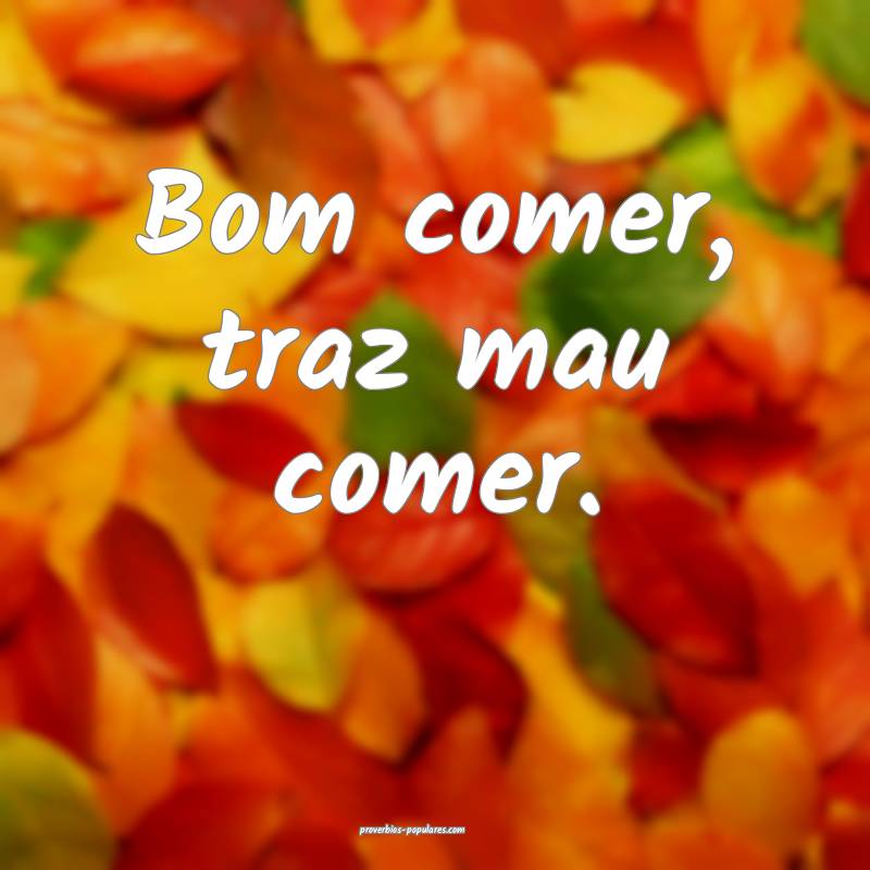 Bom comer, traz mau comer.
...