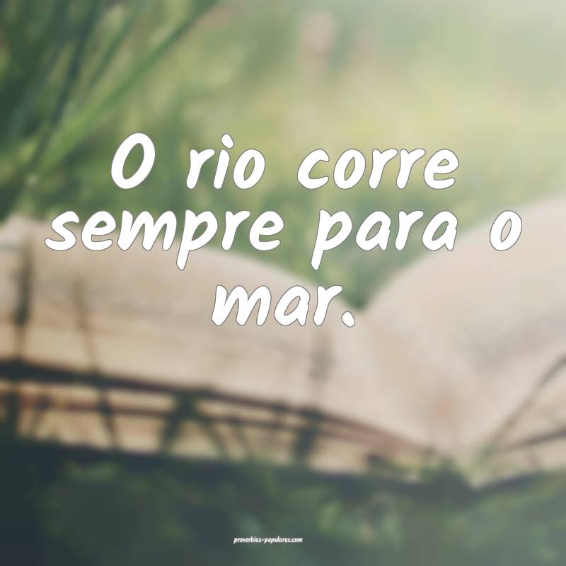 O rio corre sempre para o mar.
 ...