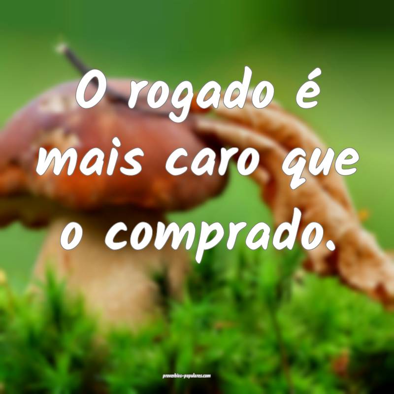 O rogado é mais caro que o comprado.
...