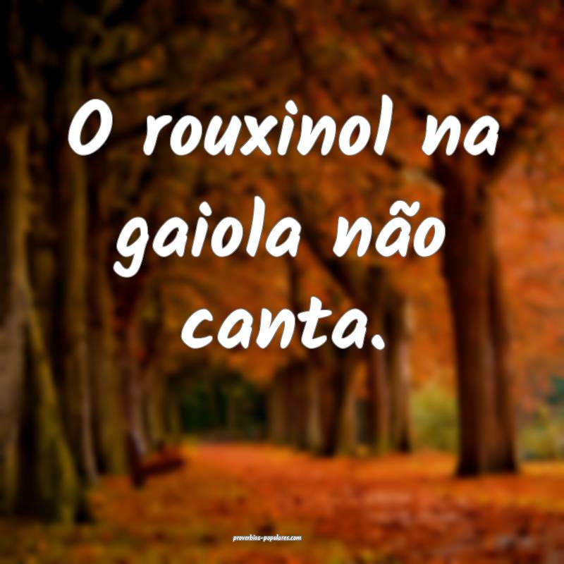 O rouxinol na gaiola não canta.
...