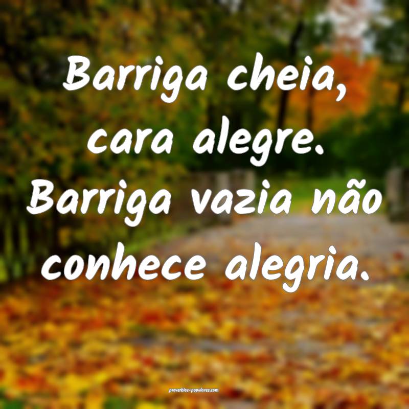 Barriga cheia, cara alegre. Barriga vazia não conhece alegria.
...