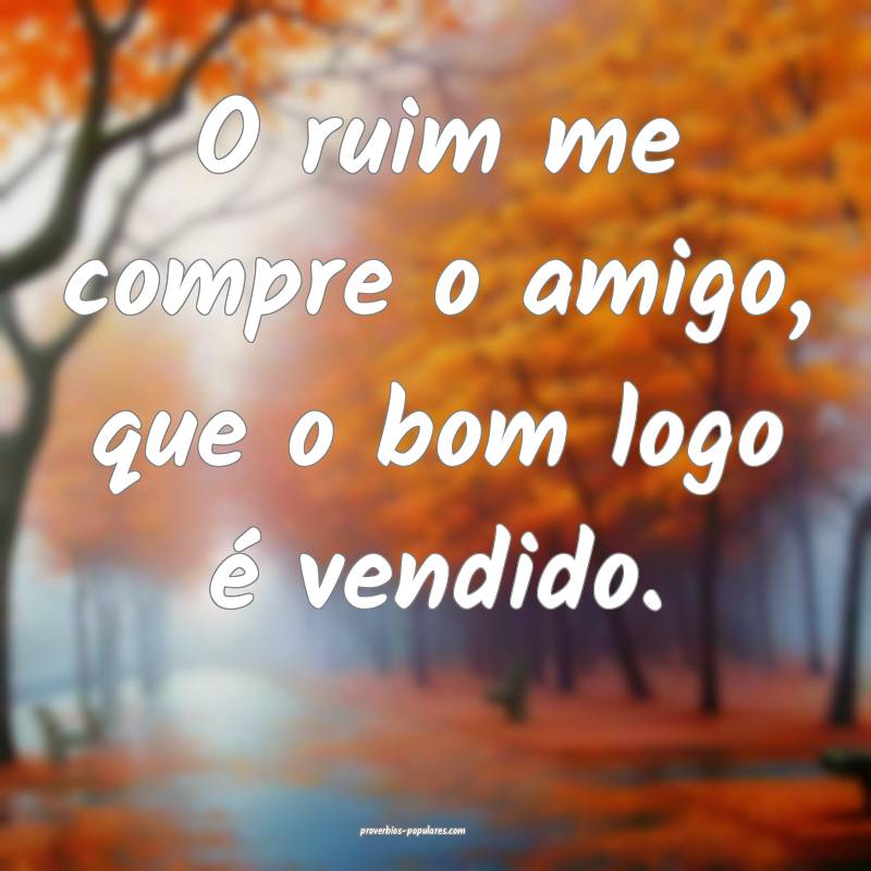 O ruim me compre o amigo, que o bom logo é vendido.
...