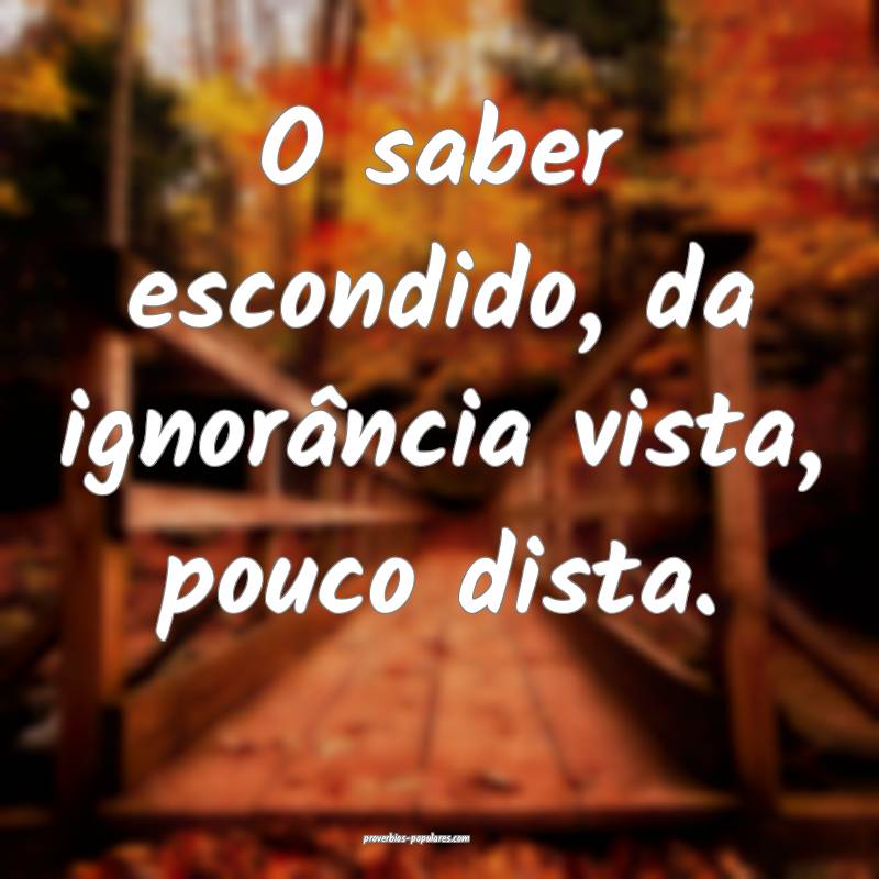 O saber escondido, da ignorância vista, pouco dista.
...
