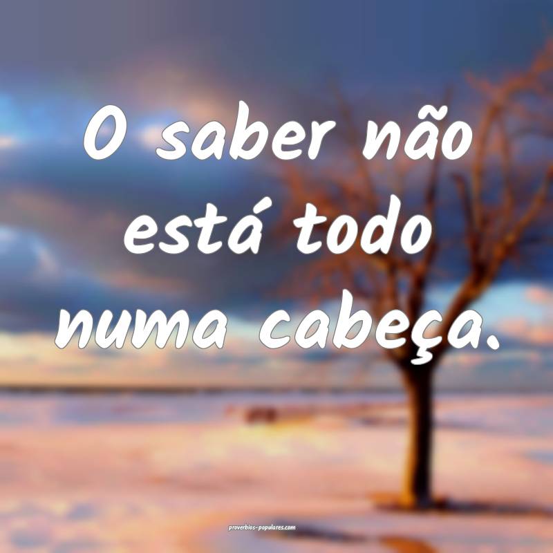 O saber não está todo numa cabeça.
...