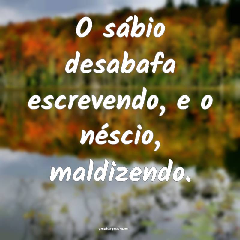 O sábio desabafa escrevendo, e o néscio, maldize ...