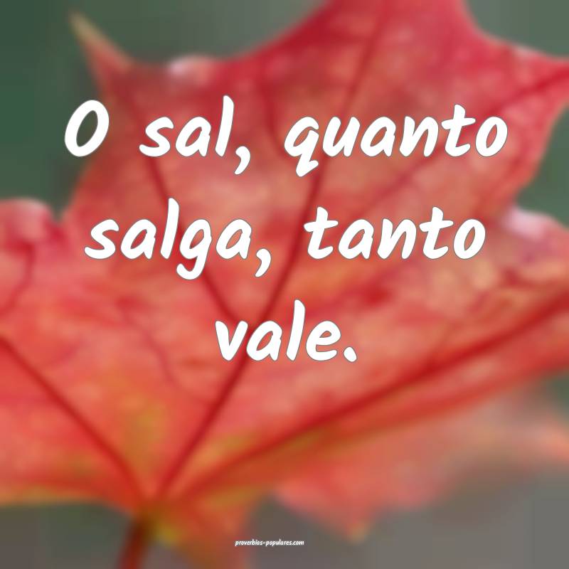 O sal, quanto salga, tanto vale.
...