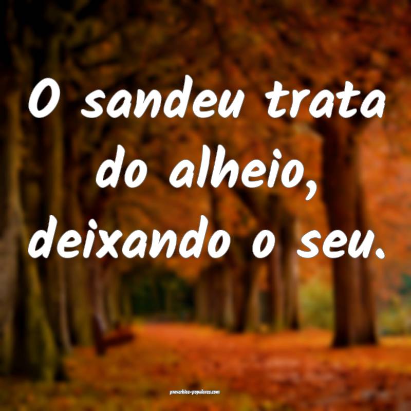 O sandeu trata do alheio, deixando o seu.
 ...