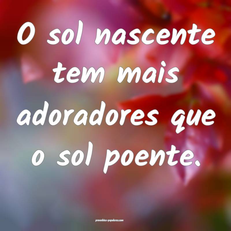 O sol nascente tem mais adoradores que o sol poente.
...