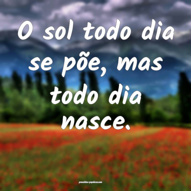 O sol todo dia se põe, mas todo dia nasce.
...