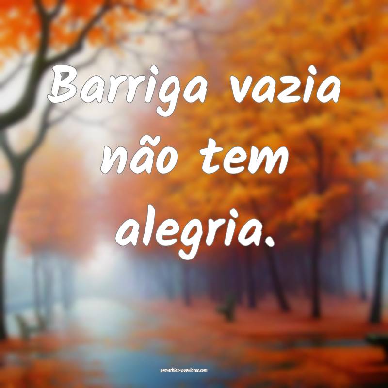 Barriga vazia não tem alegria.
...