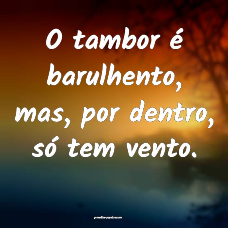 O tambor é barulhento, mas, por dentro, só tem vento.
...