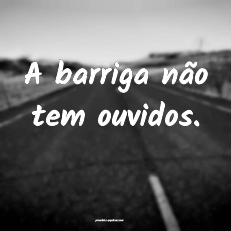 A barriga não tem ouvidos. 
...