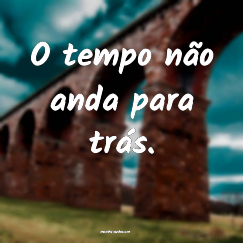 O tempo não anda para trás.
...