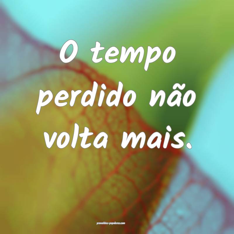 O tempo perdido não volta mais.
 ...