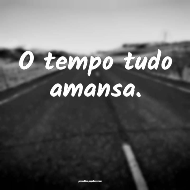 O tempo tudo amansa.
 ...