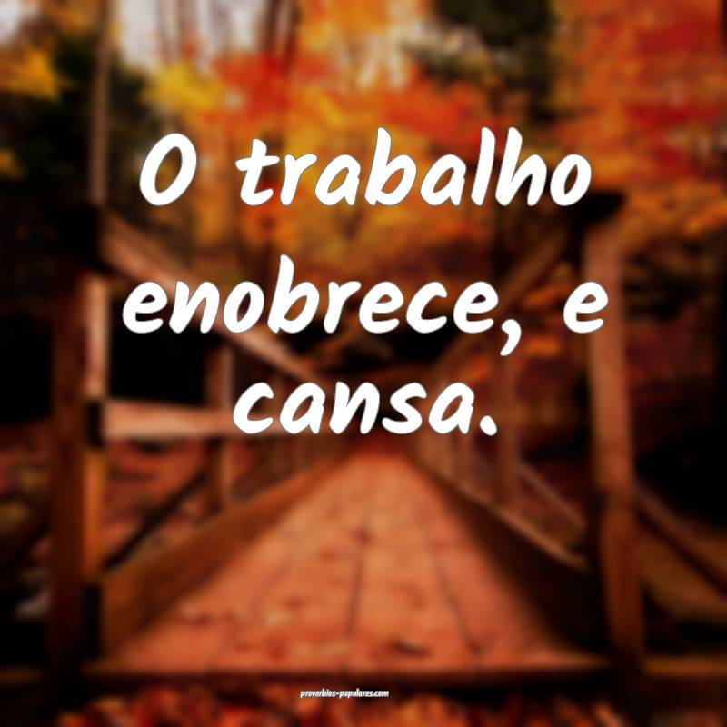 O trabalho enobrece, e cansa.
...