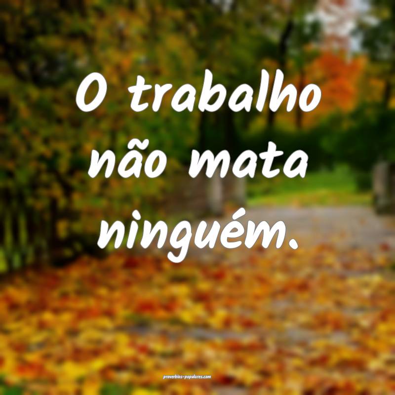 O trabalho não mata ninguém.
...