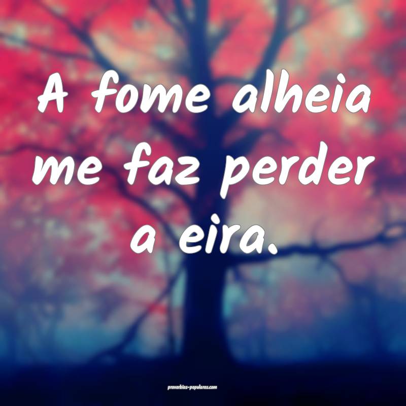 A fome alheia me faz perder a eira.
...