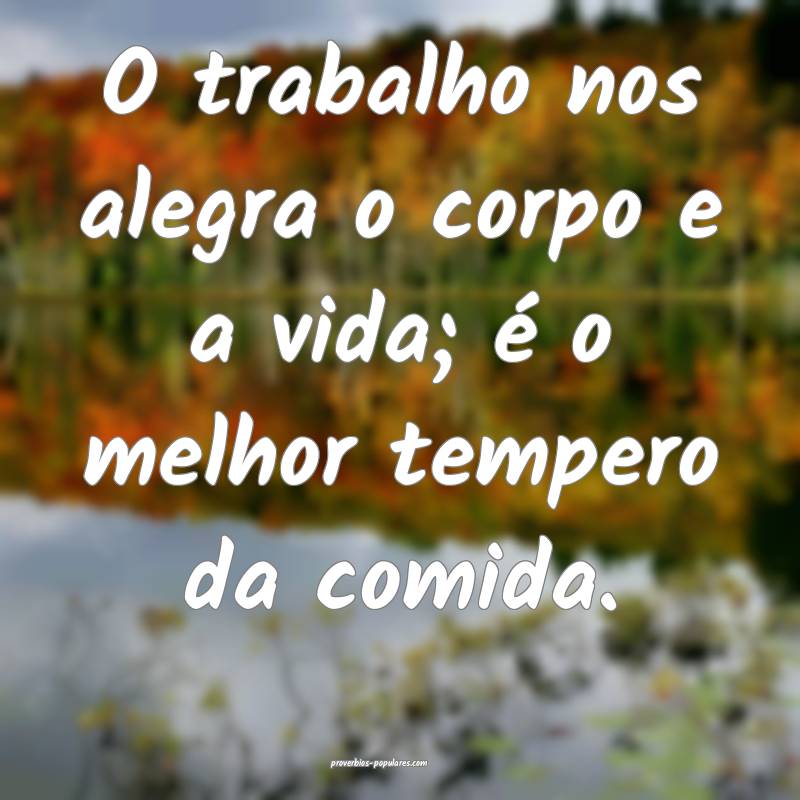 O trabalho nos alegra o corpo e a vida; é o melhor tempero da comida....