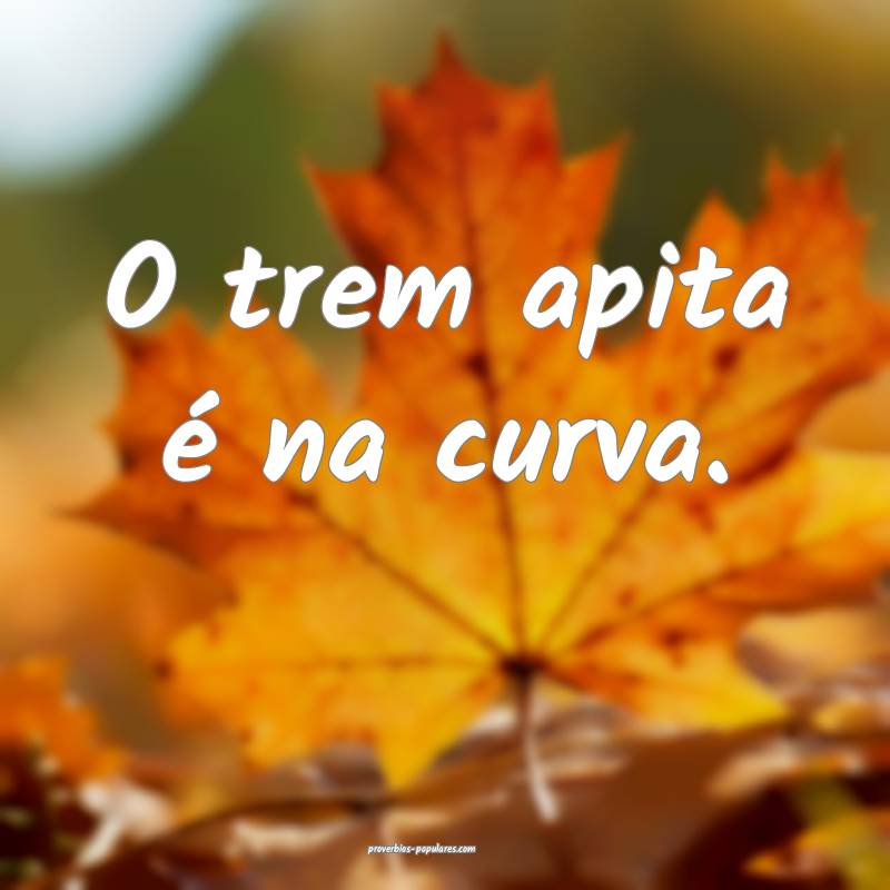 O trem apita é na curva.
...