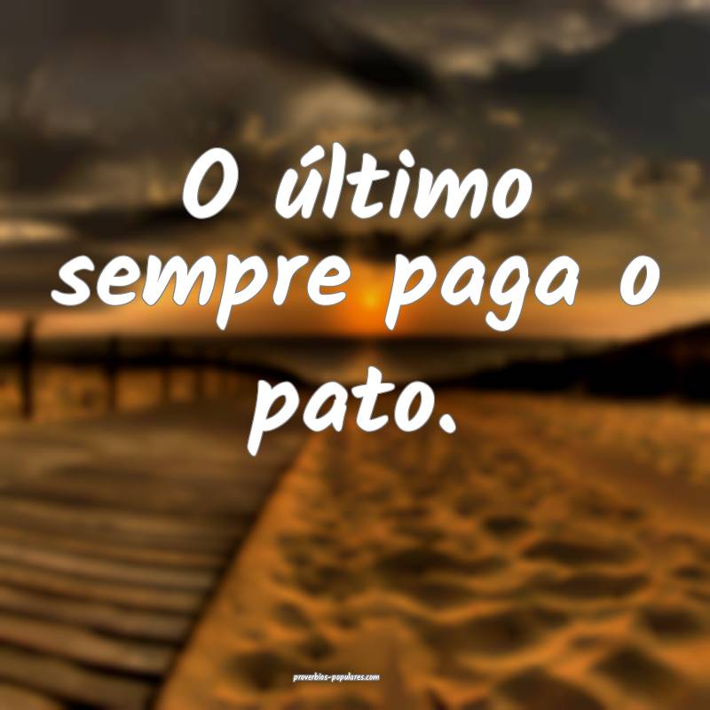 O último sempre paga o pato.
...