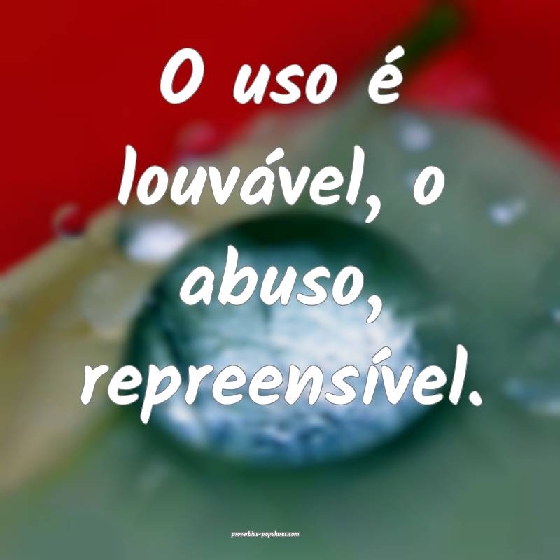 O uso é louvável, o abuso, repreensível.
...