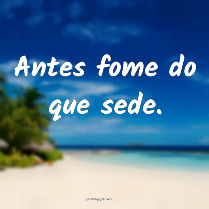 Antes fome do que sede.
...