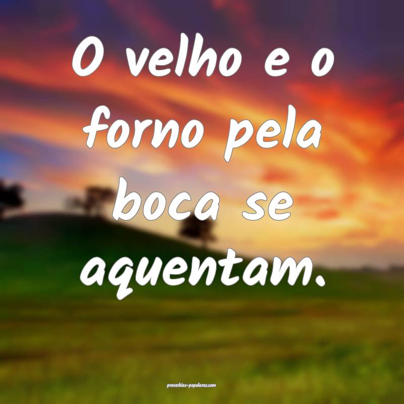 O velho e o forno pela boca se aquentam.
...