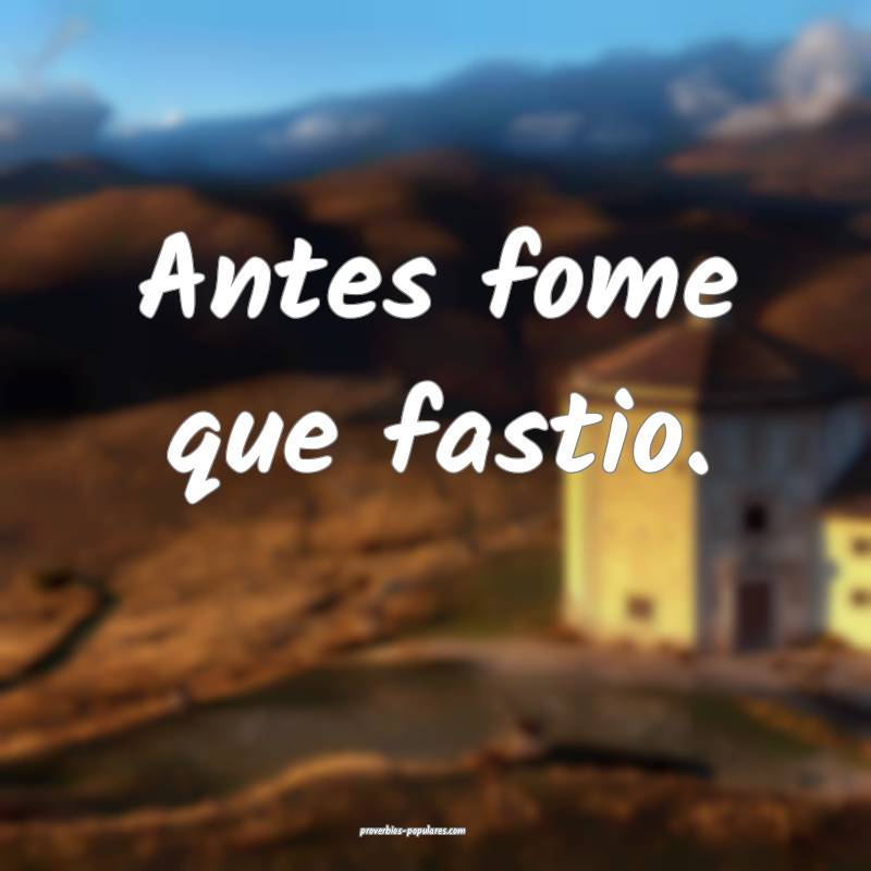 Antes fome que fastio.
 ...