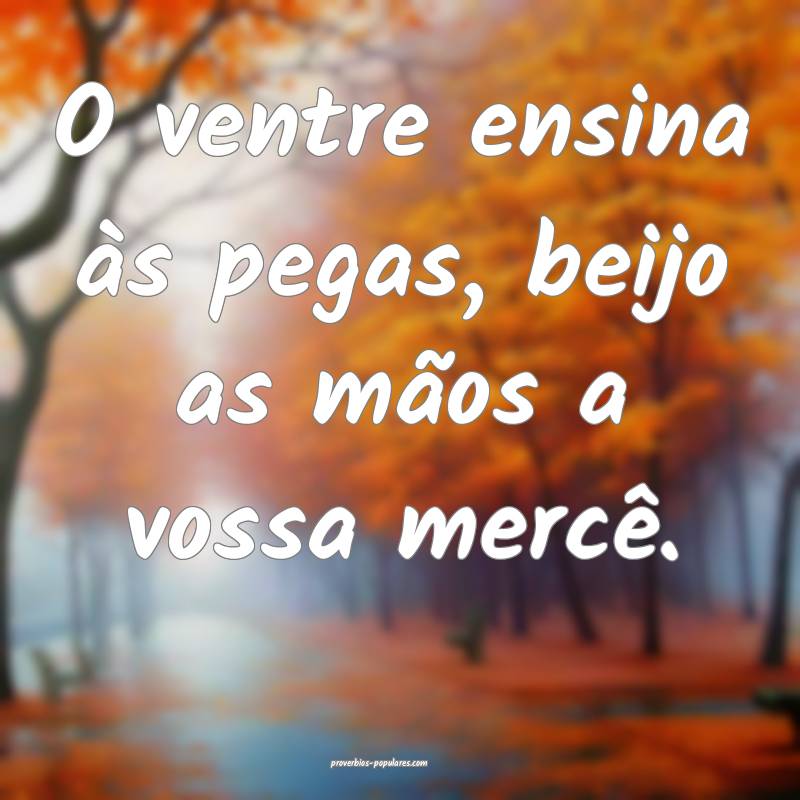 O ventre ensina às pegas, beijo as mãos a vossa  ...