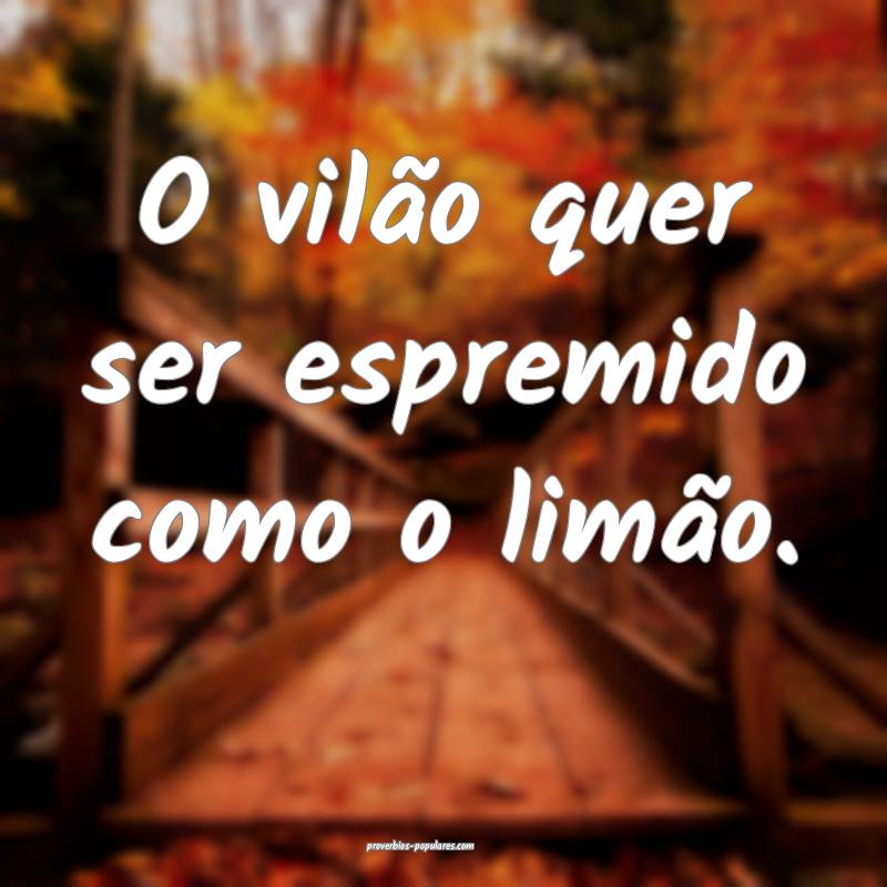 O vilão quer ser espremido como o limão.
...