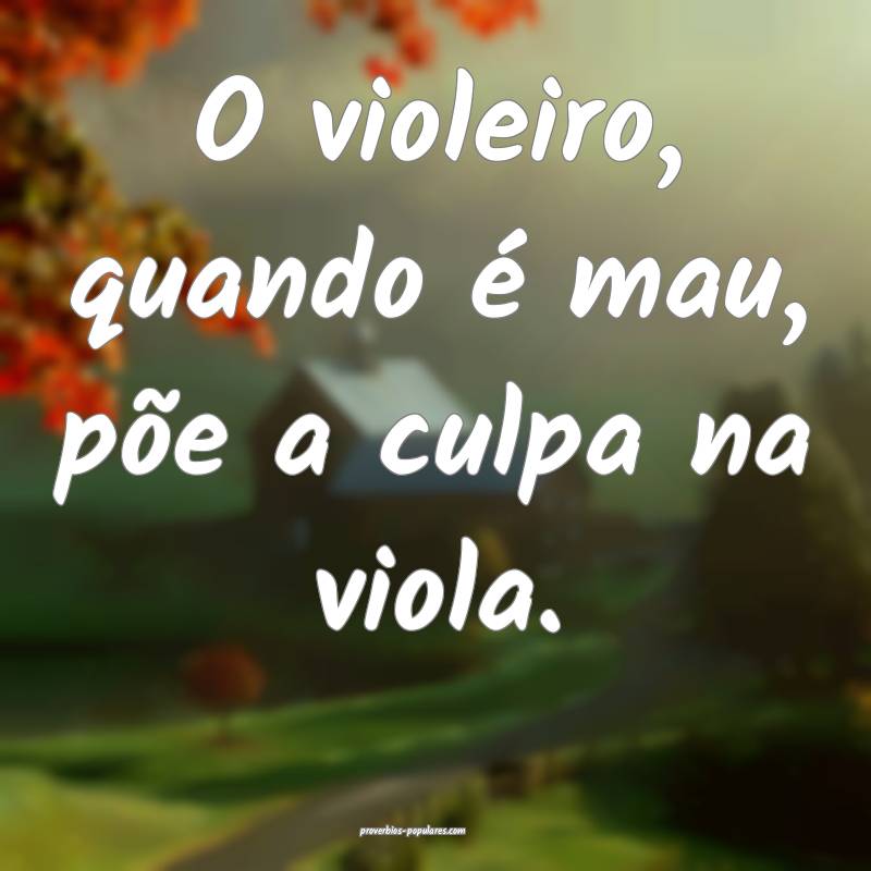 O violeiro, quando é mau, põe a culpa na viola.
...