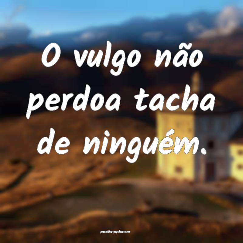 O vulgo não perdoa tacha de ninguém.
...