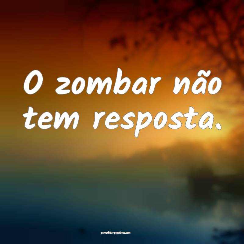 O zombar não tem resposta.
 ...