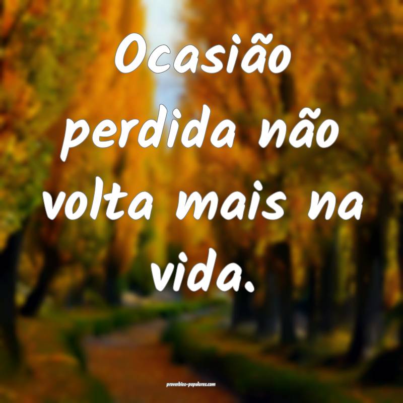Ocasião perdida não volta mais na vida.
 ...