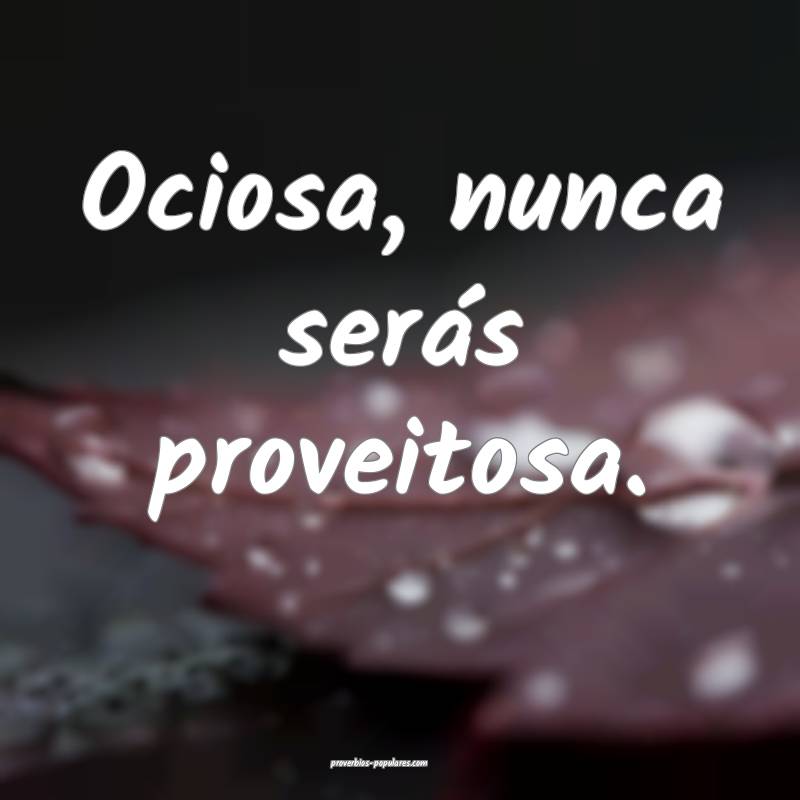 Ociosa, nunca serás proveitosa.
...