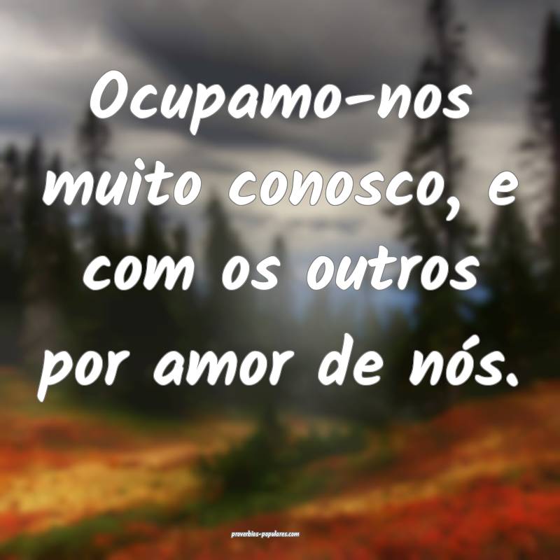 Ocupamo-nos muito conosco, e com os outros por amor de nós.
...