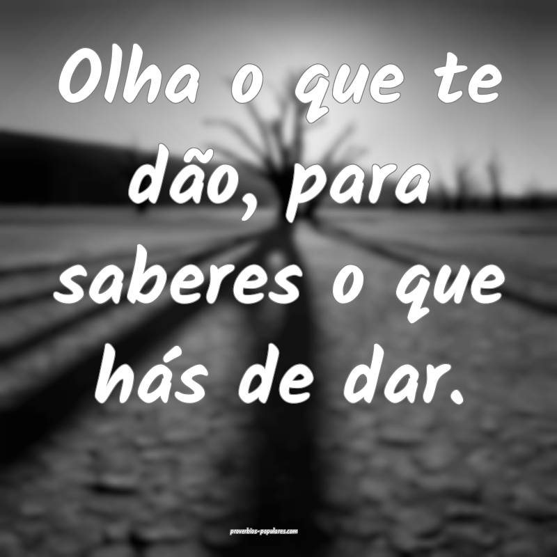 Olha o que te dão, para saberes o que hás de dar.
...