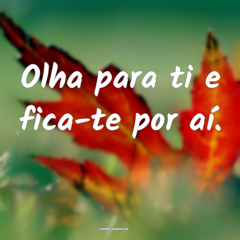 Olha para ti e fica-te por aí.
 ...