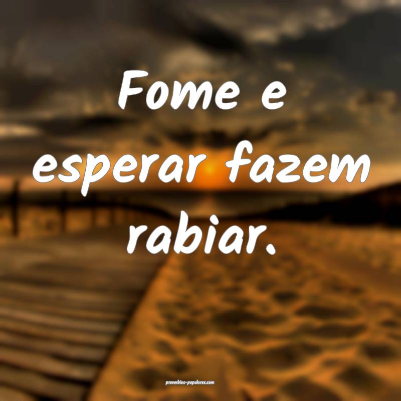Fome e esperar fazem rabiar.
...