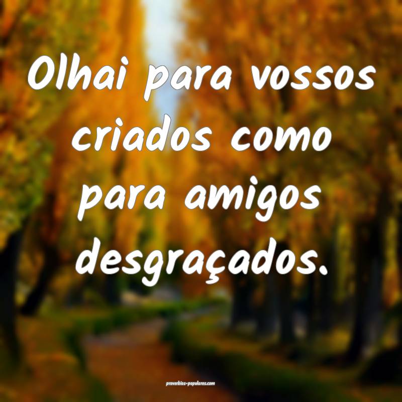 Olhai para vossos criados como para amigos desgraçados.
...