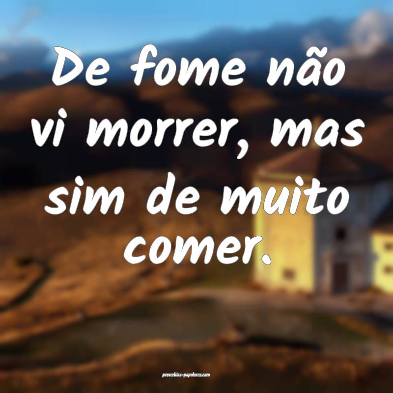 De fome não vi morrer, mas sim de muito comer.
...