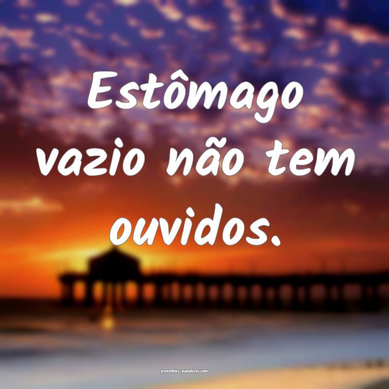 Estômago vazio não tem ouvidos.
...